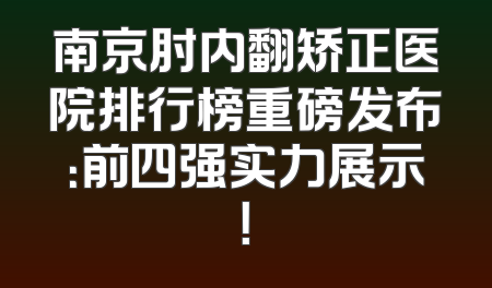 南京肘内翻矫正医院排行榜重磅发布：前四强实力展示！