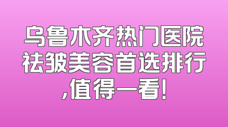 乌鲁木齐热门医院祛皱美容首选排行，值得一看！