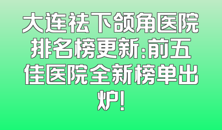 大连祛下颌角医院排名榜更新：前五佳医院全新榜单出炉！
