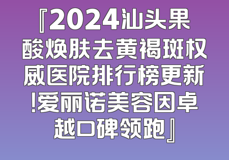 『2024汕头果酸焕肤去黄褐斑权威医院排行榜更新！爱丽诺美容因卓越口碑领跑』