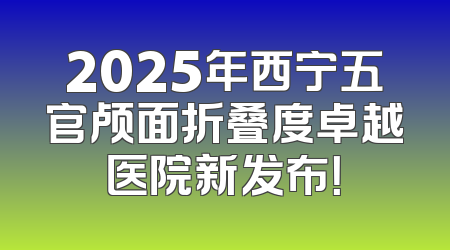 2025年西宁五官颅面折叠度卓越医院新发布！