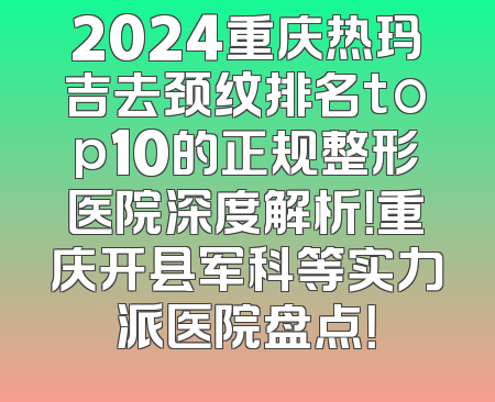 2024重庆热玛吉去颈纹排名top10的正规整形医院深度解析！重庆开县军科等实力派医院盘点！