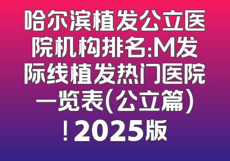 哈尔滨植发公立医院机构排名：M发际线植发热门医院一览表（公立篇）！ 2025版