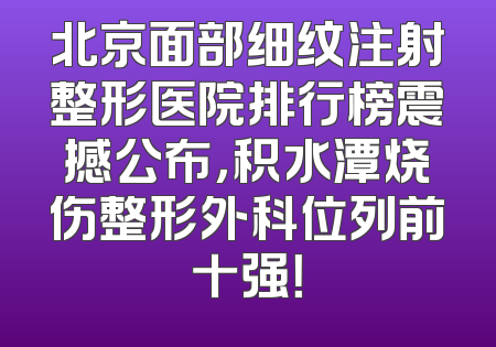 北京面部细纹注射整形医院排行榜震撼公布，积水潭烧伤整形外科位列前十强！