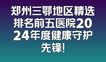 郑州三鄂地区精选排名前五医院2024年度健康守护先锋！