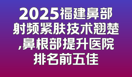 2025福建鼻部射频紧肤技术翘楚，鼻根部提升医院排名前五佳