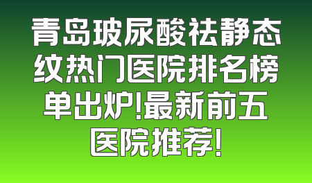 青岛玻尿酸祛静态纹热门医院排名榜单出炉！最新前五医院推荐！