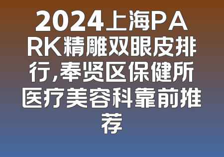 2024上海PARK精雕双眼皮排行，奉贤区保健所医疗美容科靠前推荐