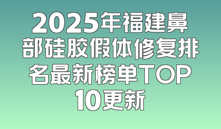 2025年福建鼻部硅胶假体修复排名最新榜单TOP10更新