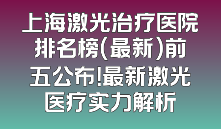 上海激光治疗医院排名榜（最新）前五公布！最新激光医疗实力解析
