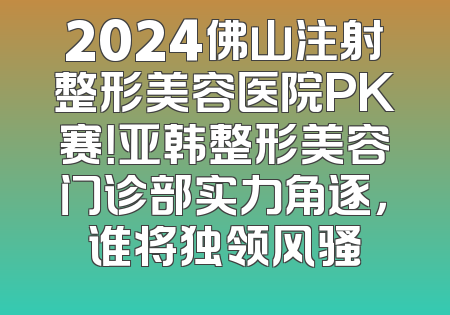 2024佛山注射整形美容医院PK赛！亚韩整形美容门诊部实力角逐，谁将独领风骚