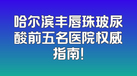 哈尔滨丰唇珠玻尿酸前五名医院权威指南！