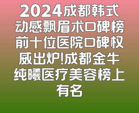 2024成都韩式动感飘眉术口碑榜前十位医院口碑权威出炉！成都金牛纯曦医疗美容榜上有名