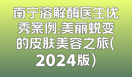 南宁溶解酶医生优秀案例：美丽蜕变的皮肤美容之旅（2024版）