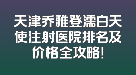 天津乔雅登濡白天使注射医院排名及价格全攻略！