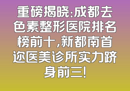 重磅揭晓：成都去色素整形医院排名榜前十，新都南首迩医美诊所实力跻身前三！