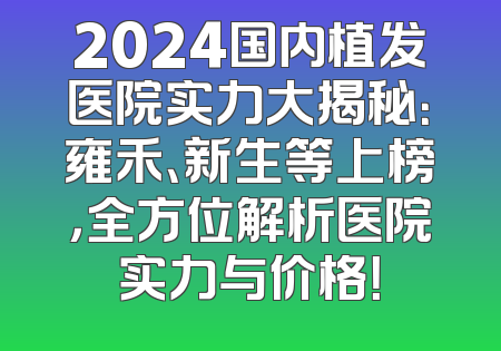 2024国内植发医院实力大揭秘：雍禾、新生等上榜，全方位解析医院实力与价格！