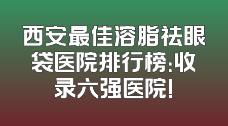 西安最佳溶脂祛眼袋医院排行榜：收录六强医院!