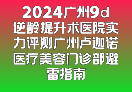 2024广州9d逆龄提升术医院实力评测广州卢迦诺医疗美容门诊部避雷指南