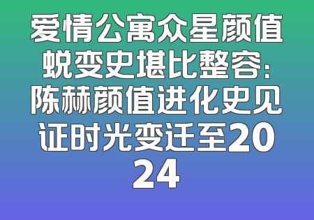 爱情公寓众星颜值蜕变史堪比整容：陈赫颜值进化史见证时光变迁至2024