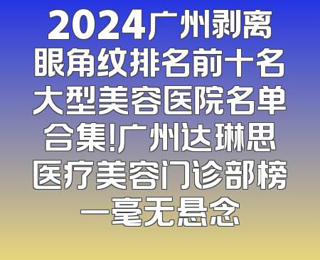 2024广州剥离眼角纹排名前十名大型美容医院名单合集！广州达琳思医疗美容门诊部榜一毫无悬念