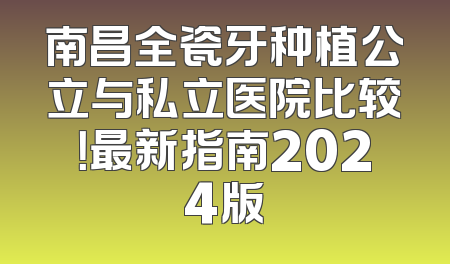 南昌全瓷牙种植公立与私立医院比较！最新指南2024版