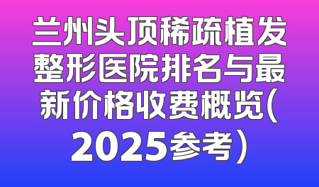 兰州头顶稀疏植发整形医院排名与最新价格收费概览（2025参考）