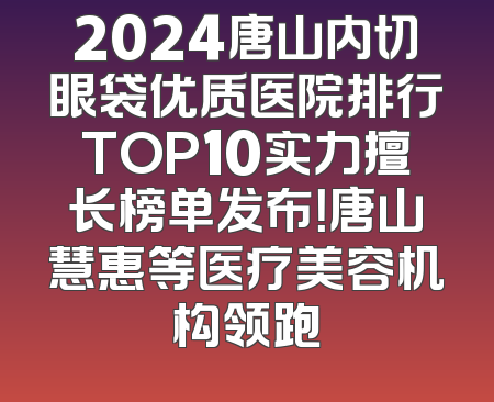 2024唐山内切眼袋优质医院排行TOP10实力擅长榜单发布！唐山慧惠等医疗美容机构领跑