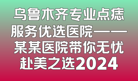 乌鲁木齐专业点痣服务优选医院——某某医院带你无忧赴美之选2024