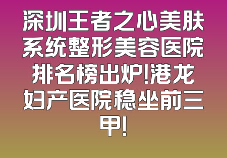 深圳王者之心美肤系统整形美容医院排名榜出炉！港龙妇产医院稳坐前三甲！
