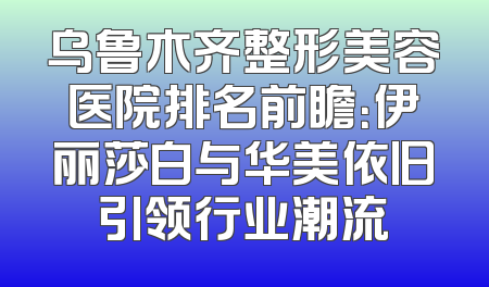 乌鲁木齐整形美容医院排名前瞻：伊丽莎白与华美依旧引领行业潮流