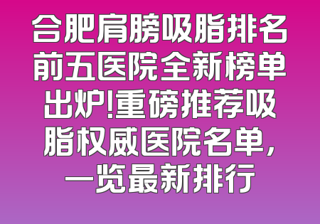 合肥肩膀吸脂排名前五医院全新榜单出炉！重磅推荐吸脂权威医院名单，一览最新排行