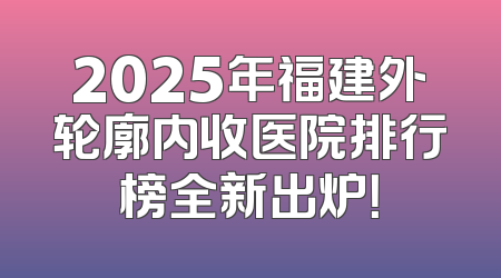 2025年福建外轮廓内收医院排行榜全新出炉！