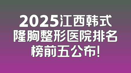 2025江西韩式隆胸整形医院排名榜前五公布！