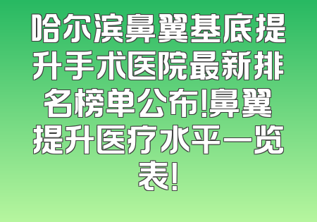 哈尔滨鼻翼基底提升手术医院最新排名榜单公布！鼻翼提升医疗水平一览表！