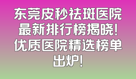 东莞皮秒祛斑医院最新排行榜揭晓！优质医院精选榜单出炉！
