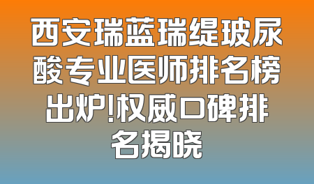 西安瑞蓝瑞缇玻尿酸专业医师排名榜出炉！权威口碑排名揭晓