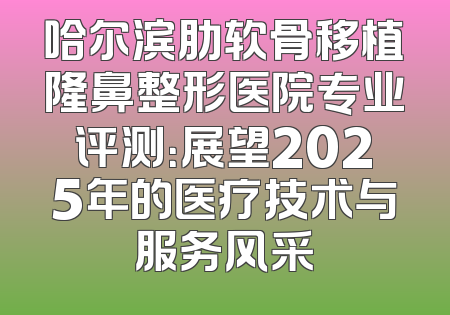 哈尔滨肋软骨移植隆鼻整形医院专业评测：展望2025年的医疗技术与服务风采