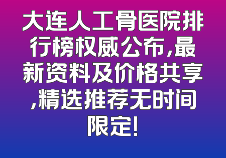 大连人工骨医院排行榜权威公布，最新资料及价格共享，精选推荐无时间限定！