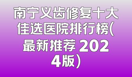 南宁义齿修复十大佳选医院排行榜（最新推荐 2024版）