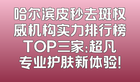 哈尔滨皮秒去斑权威机构实力排行榜TOP三家：超凡专业护肤新体验！