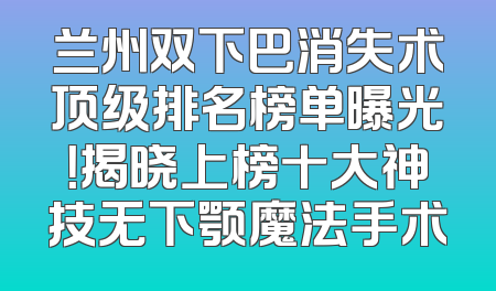兰州双下巴消失术顶级排名榜单曝光！揭晓上榜十大神技无下颚魔法手术