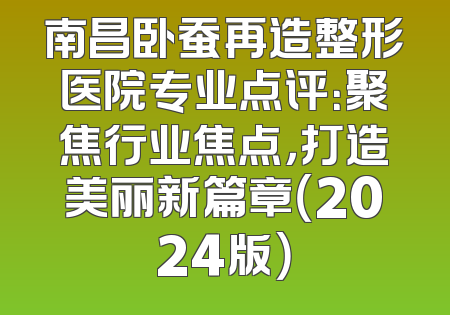 南昌卧蚕再造整形医院专业点评：聚焦行业焦点，打造美丽新篇章（2024版）