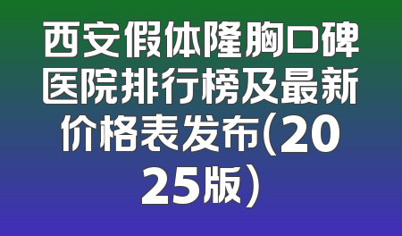西安假体隆胸口碑医院排行榜及最新价格表发布（2025版）
