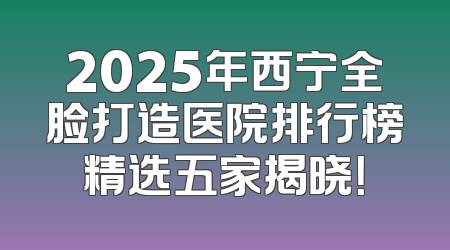 2025年西宁全脸打造医院排行榜精选五家揭晓！