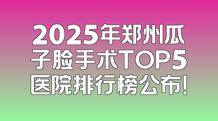 2025年郑州瓜子脸手术TOP5医院排行榜公布！