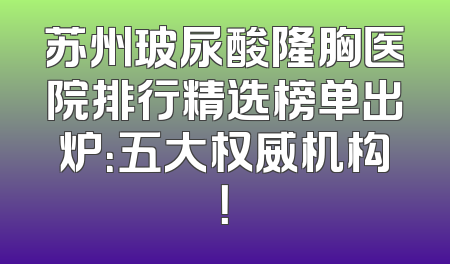 苏州玻尿酸隆胸医院排行精选榜单出炉：五大权威机构！