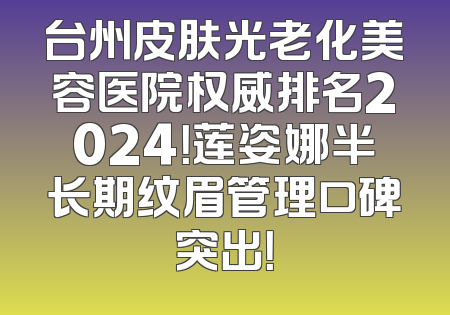 台州皮肤光老化美容医院权威排名2024！莲姿娜半长期纹眉管理口碑突出！