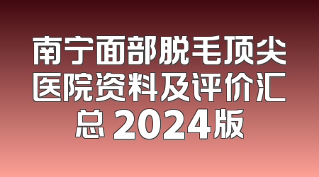 南宁面部脱毛顶尖医院资料及评价汇总 2024版