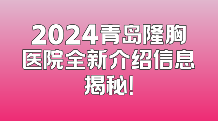2024青岛隆胸医院全新介绍信息揭秘！